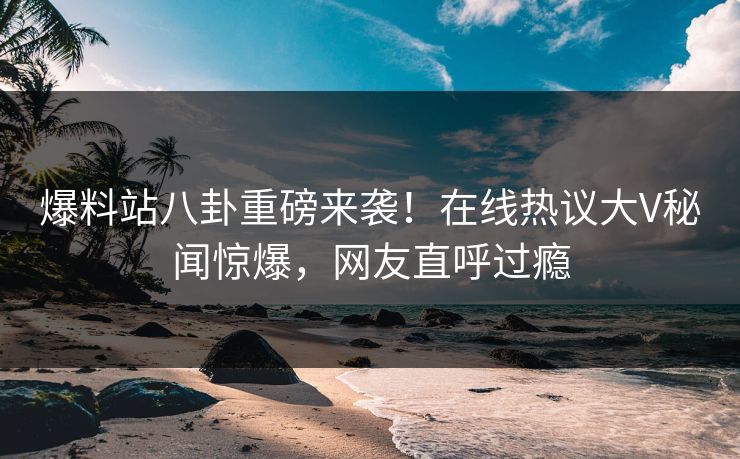 爆料站八卦重磅来袭！在线热议大V秘闻惊爆，网友直呼过瘾