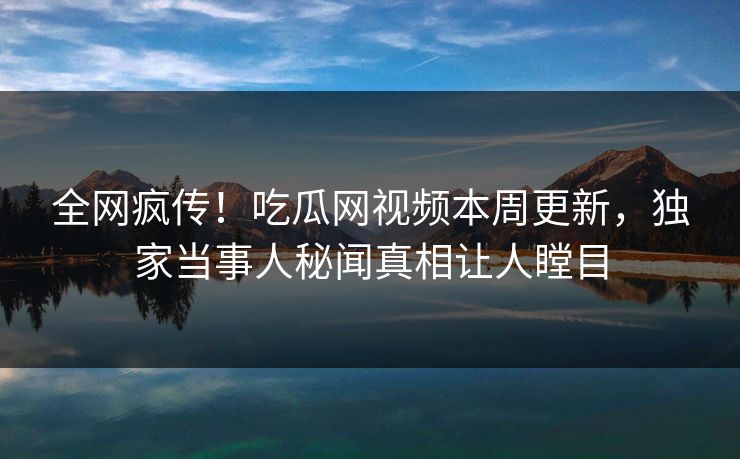 全网疯传！吃瓜网视频本周更新，独家当事人秘闻真相让人瞠目