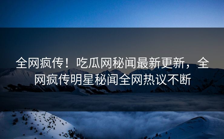 全网疯传！吃瓜网秘闻最新更新，全网疯传明星秘闻全网热议不断