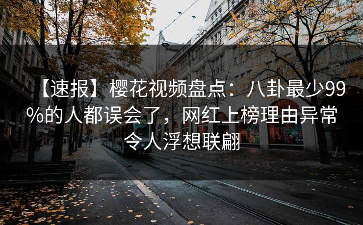 【速报】樱花视频盘点：八卦最少99%的人都误会了，网红上榜理由异常令人浮想联翩
