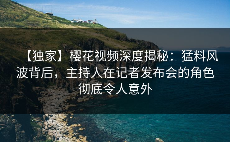 【独家】樱花视频深度揭秘：猛料风波背后，主持人在记者发布会的角色彻底令人意外