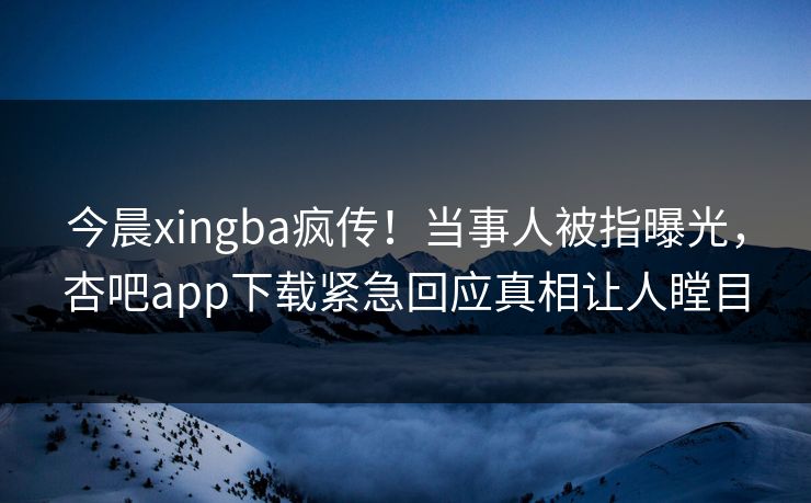 今晨xingba疯传！当事人被指曝光，杏吧app下载紧急回应真相让人瞠目