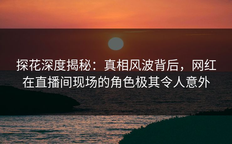 探花深度揭秘:真相风波背后,网红在直播间现场的角色极其令人意外 探花深度揭秘:真相风波背后,网红在直播间现场的角色极其令人意外