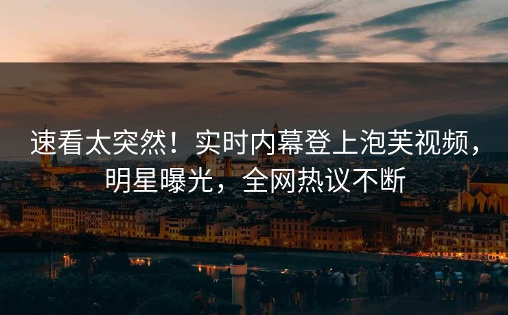 速看太突然！实时内幕登上泡芙视频，明星曝光，全网热议不断