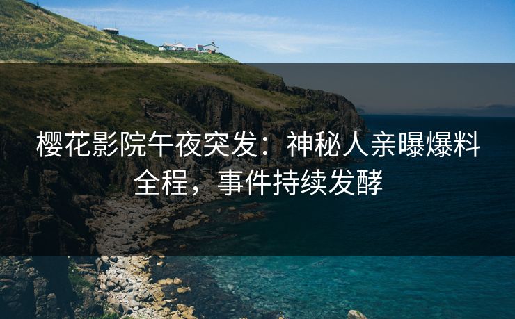 樱花影院午夜突发：神秘人亲曝爆料全程，事件持续发酵