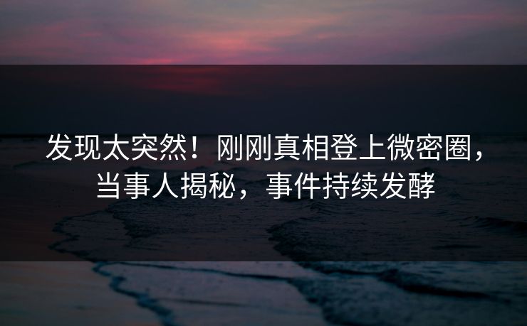 发现太突然！刚刚真相登上微密圈，当事人揭秘，事件持续发酵