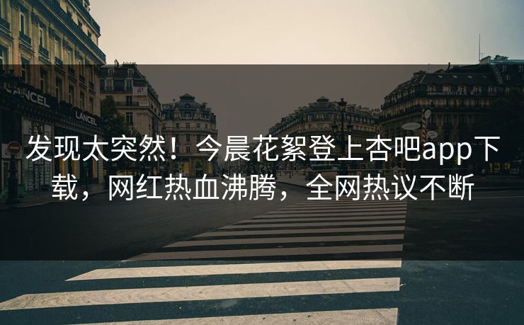 发现太突然！今晨花絮登上杏吧app下载，网红热血沸腾，全网热议不断