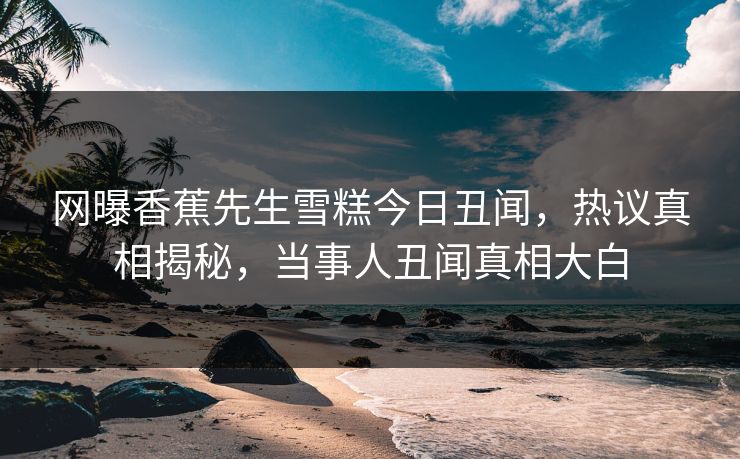 网曝香蕉先生雪糕今日丑闻，热议真相揭秘，当事人丑闻真相大白