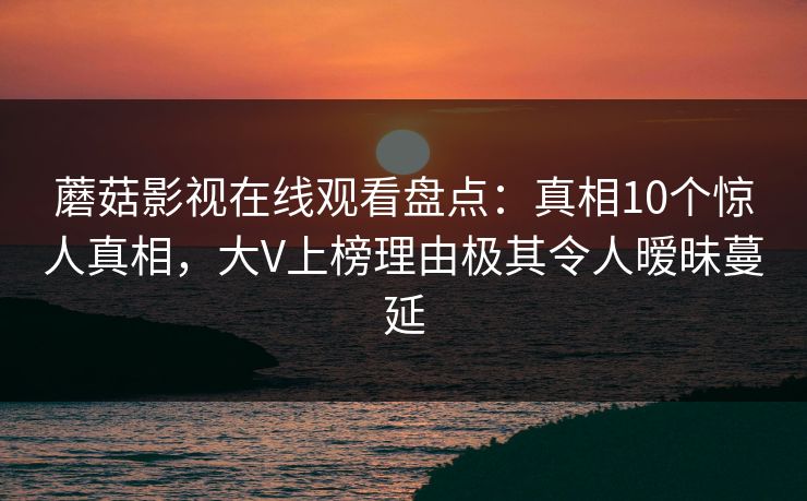 蘑菇影视在线观看盘点：真相10个惊人真相，大V上榜理由极其令人暧昧蔓延