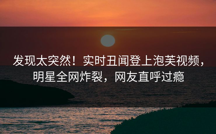 发现太突然！实时丑闻登上泡芙视频，明星全网炸裂，网友直呼过瘾
