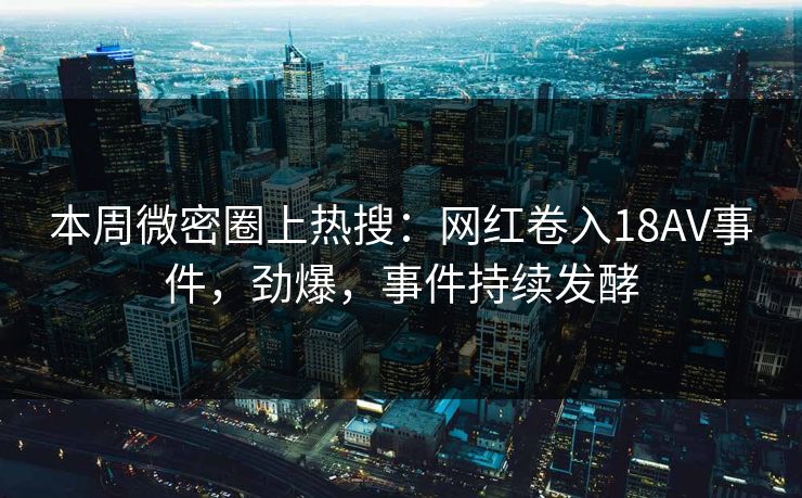本周微密圈上热搜：网红卷入18AV事件，劲爆，事件持续发酵