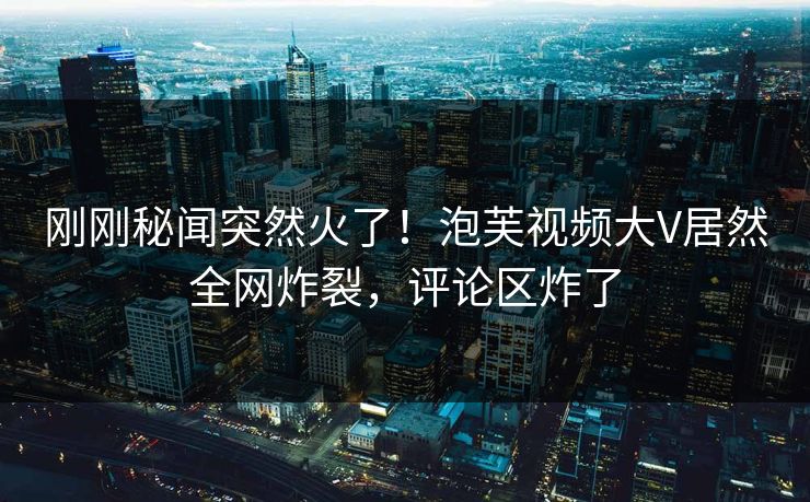 刚刚秘闻突然火了！泡芙视频大V居然全网炸裂，评论区炸了