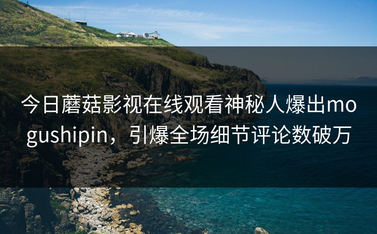 今日蘑菇影视在线观看神秘人爆出mogushipin,引爆全场细节评论数破万 今日蘑菇影视在线观看神秘人爆出mogushipin,引爆全场细节评论数破万