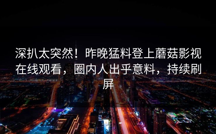 深扒太突然!昨晚猛料登上蘑菇影视在线观看,圈内人出乎意料,持续刷屏 深扒太突然!昨晚猛料登上蘑菇影视在线观看,圈内人出乎意料,持续刷屏