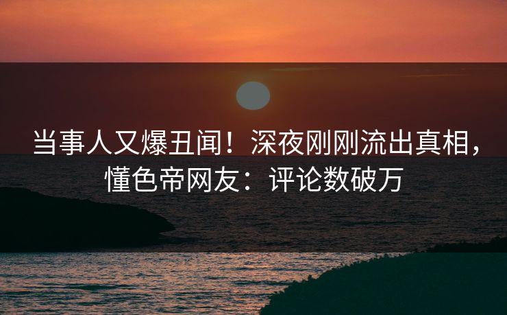 当事人又爆丑闻!深夜刚刚流出真相,懂色帝网友:评论数破万 当事人又爆丑闻!深夜刚刚流出真相,懂色帝网友:评论数破万