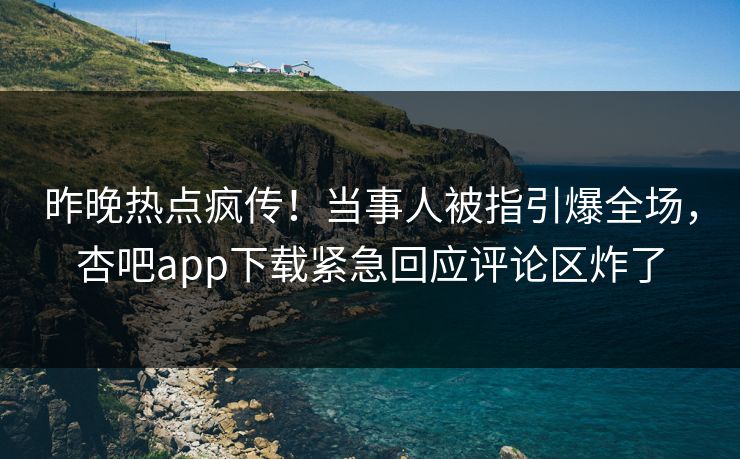 昨晚热点疯传！当事人被指引爆全场，杏吧app下载紧急回应评论区炸了