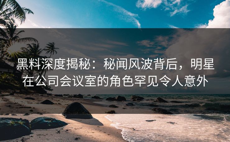 黑料深度揭秘：秘闻风波背后，明星在公司会议室的角色罕见令人意外