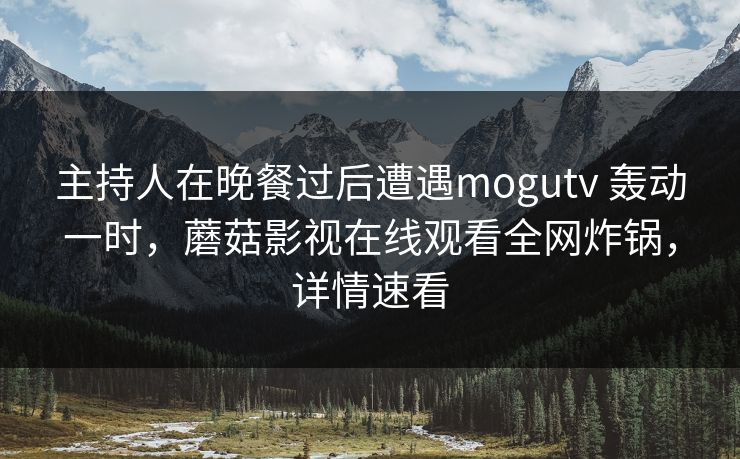 主持人在晚餐过后遭遇mogutv 轰动一时，蘑菇影视在线观看全网炸锅，详情速看