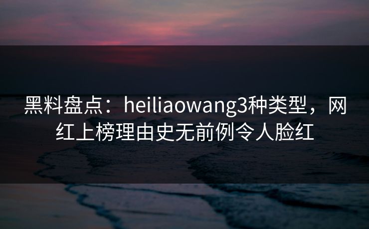 黑料盘点：heiliaowang3种类型，网红上榜理由史无前例令人脸红