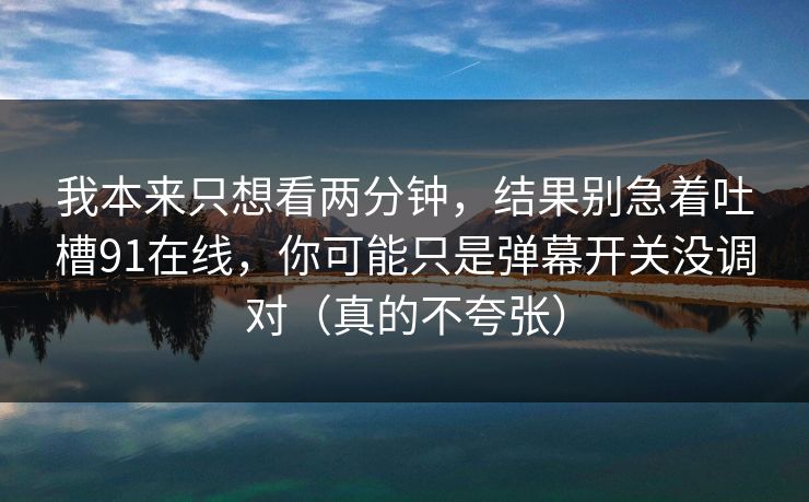 我本来只想看两分钟,结果别急着吐槽91在线,你可能只是弹幕开关没调对(真的不夸张) 我本来只想看两分钟,结果别急着吐槽91在线,你可能只是弹幕开关没调对(真的不夸张)