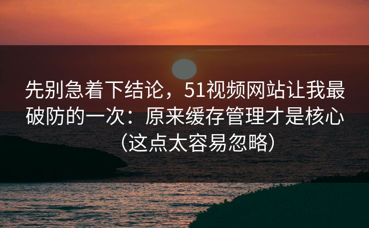 先别急着下结论，51视频网站让我最破防的一次：原来缓存管理才是核心（这点太容易忽略）