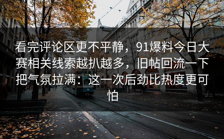看完评论区更不平静,91爆料今日大赛相关线索越扒越多,旧帖回流一下把气氛拉满:这一次后劲比热度更可怕 看完评论区更不平静,91爆料今日大赛相关线索越扒越多,旧帖回流一下把气氛拉满:这一次后劲比热度更可怕