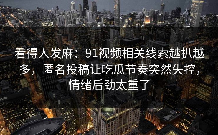看得人发麻:91视频相关线索越扒越多,匿名投稿让吃瓜节奏突然失控,情绪后劲太重了 看得人发麻:91视频相关线索越扒越多,匿名投稿让吃瓜节奏突然失控,情绪后劲太重了