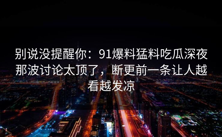 别说没提醒你：91爆料猛料吃瓜深夜那波讨论太顶了，断更前一条让人越看越发凉